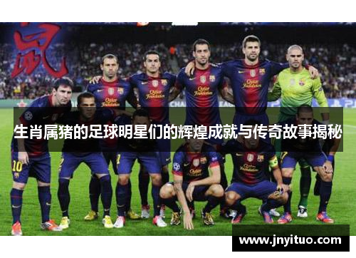 生肖属猪的足球明星们的辉煌成就与传奇故事揭秘