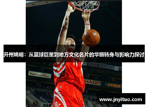 开州姚明：从篮球巨星到地方文化名片的华丽转身与影响力探讨