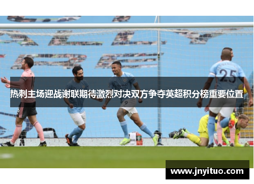 热刺主场迎战谢联期待激烈对决双方争夺英超积分榜重要位置